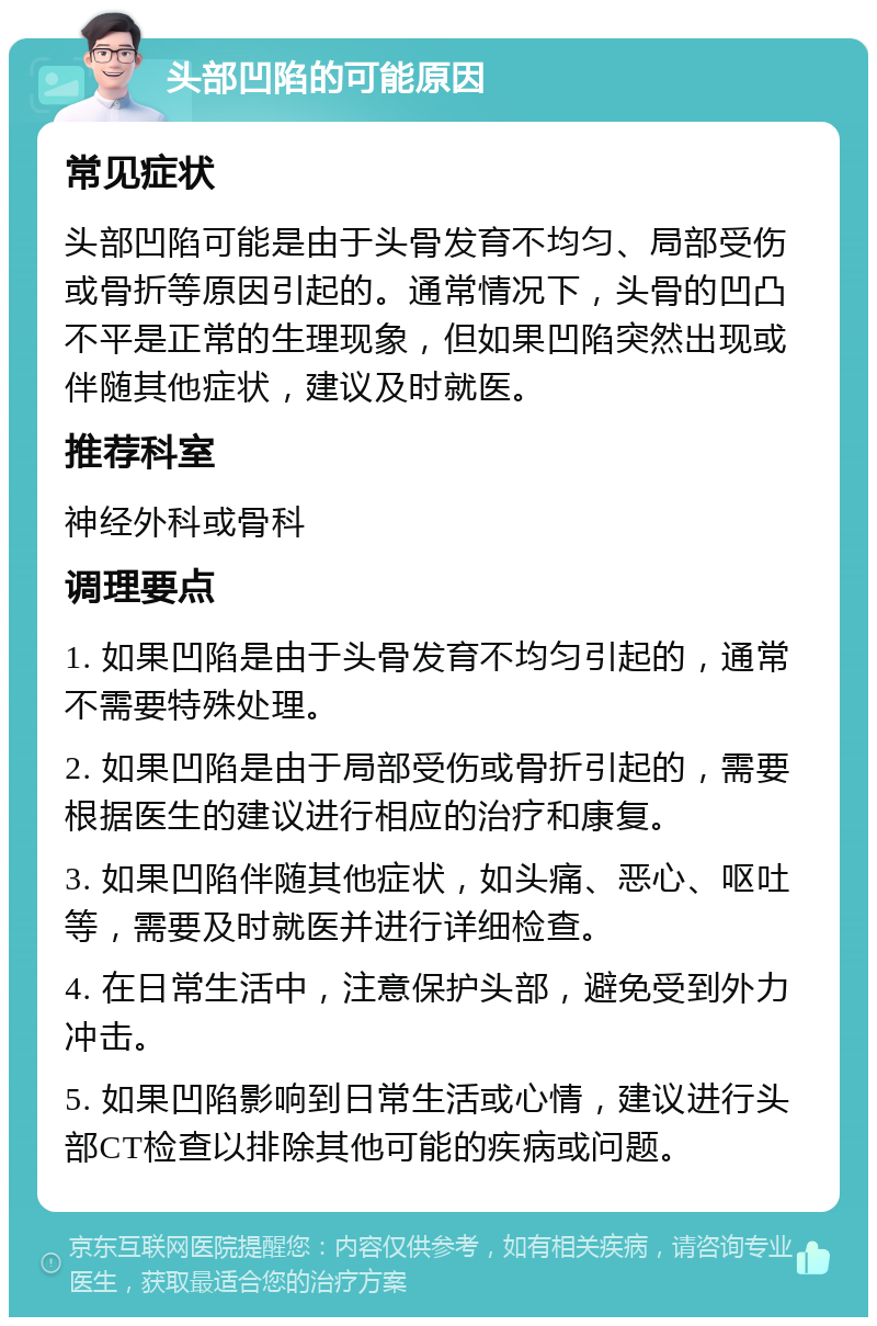 头部凹陷的可能原因 常见症状 头部凹陷可能是由于头骨发育不均匀、局部受伤或骨折等原因引起的。通常情况下，头骨的凹凸不平是正常的生理现象，但如果凹陷突然出现或伴随其他症状，建议及时就医。 推荐科室 神经外科或骨科 调理要点 1. 如果凹陷是由于头骨发育不均匀引起的，通常不需要特殊处理。 2. 如果凹陷是由于局部受伤或骨折引起的，需要根据医生的建议进行相应的治疗和康复。 3. 如果凹陷伴随其他症状，如头痛、恶心、呕吐等，需要及时就医并进行详细检查。 4. 在日常生活中，注意保护头部，避免受到外力冲击。 5. 如果凹陷影响到日常生活或心情，建议进行头部CT检查以排除其他可能的疾病或问题。