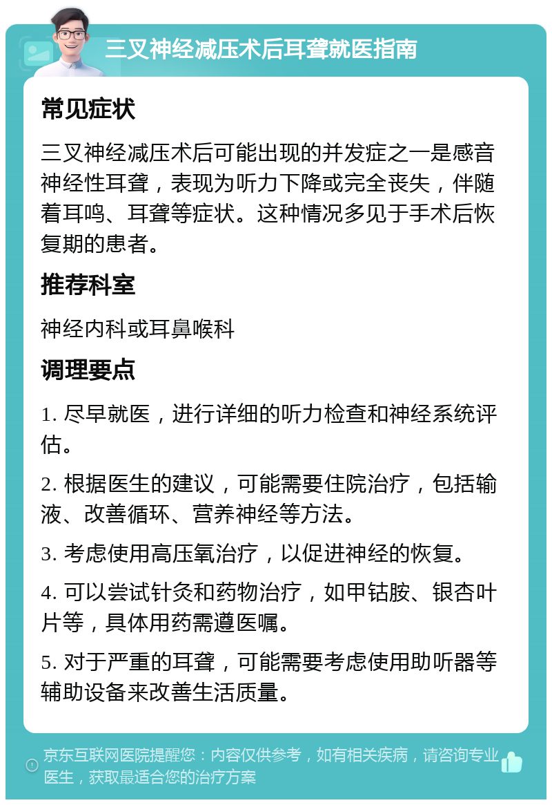 三叉神经减压术后耳聋就医指南 常见症状 三叉神经减压术后可能出现的并发症之一是感音神经性耳聋，表现为听力下降或完全丧失，伴随着耳鸣、耳聋等症状。这种情况多见于手术后恢复期的患者。 推荐科室 神经内科或耳鼻喉科 调理要点 1. 尽早就医，进行详细的听力检查和神经系统评估。 2. 根据医生的建议，可能需要住院治疗，包括输液、改善循环、营养神经等方法。 3. 考虑使用高压氧治疗，以促进神经的恢复。 4. 可以尝试针灸和药物治疗，如甲钴胺、银杏叶片等，具体用药需遵医嘱。 5. 对于严重的耳聋，可能需要考虑使用助听器等辅助设备来改善生活质量。