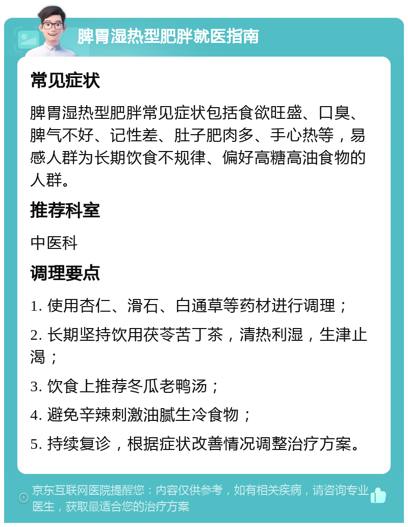 脾胃湿热型肥胖就医指南 常见症状 脾胃湿热型肥胖常见症状包括食欲旺盛、口臭、脾气不好、记性差、肚子肥肉多、手心热等，易感人群为长期饮食不规律、偏好高糖高油食物的人群。 推荐科室 中医科 调理要点 1. 使用杏仁、滑石、白通草等药材进行调理； 2. 长期坚持饮用茯苓苦丁茶，清热利湿，生津止渴； 3. 饮食上推荐冬瓜老鸭汤； 4. 避免辛辣刺激油腻生冷食物； 5. 持续复诊，根据症状改善情况调整治疗方案。