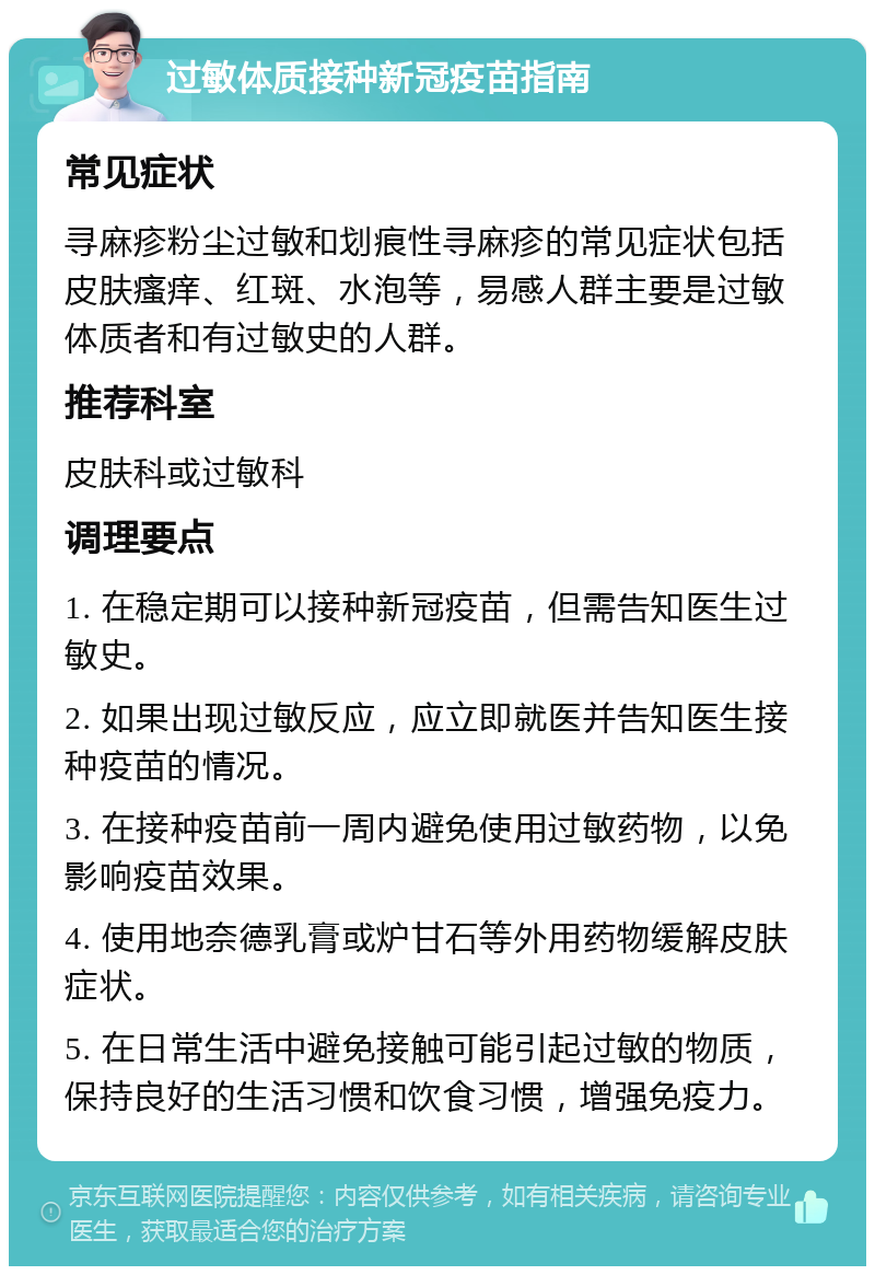 过敏体质接种新冠疫苗指南 常见症状 寻麻疹粉尘过敏和划痕性寻麻疹的常见症状包括皮肤瘙痒、红斑、水泡等，易感人群主要是过敏体质者和有过敏史的人群。 推荐科室 皮肤科或过敏科 调理要点 1. 在稳定期可以接种新冠疫苗，但需告知医生过敏史。 2. 如果出现过敏反应，应立即就医并告知医生接种疫苗的情况。 3. 在接种疫苗前一周内避免使用过敏药物，以免影响疫苗效果。 4. 使用地奈德乳膏或炉甘石等外用药物缓解皮肤症状。 5. 在日常生活中避免接触可能引起过敏的物质，保持良好的生活习惯和饮食习惯，增强免疫力。