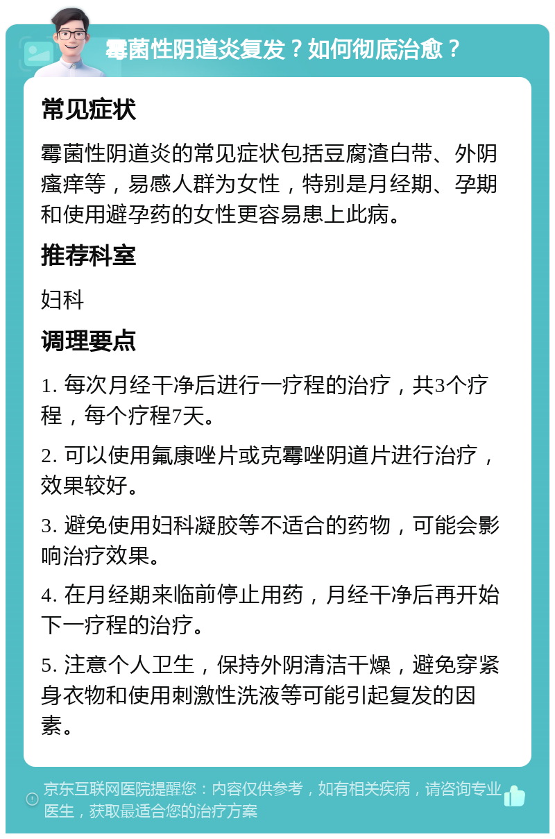 霉菌性阴道炎复发？如何彻底治愈？ 常见症状 霉菌性阴道炎的常见症状包括豆腐渣白带、外阴瘙痒等，易感人群为女性，特别是月经期、孕期和使用避孕药的女性更容易患上此病。 推荐科室 妇科 调理要点 1. 每次月经干净后进行一疗程的治疗，共3个疗程，每个疗程7天。 2. 可以使用氟康唑片或克霉唑阴道片进行治疗，效果较好。 3. 避免使用妇科凝胶等不适合的药物，可能会影响治疗效果。 4. 在月经期来临前停止用药，月经干净后再开始下一疗程的治疗。 5. 注意个人卫生，保持外阴清洁干燥，避免穿紧身衣物和使用刺激性洗液等可能引起复发的因素。