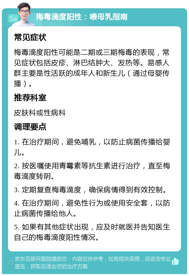 梅毒滴度阳性：喂母乳指南 常见症状 梅毒滴度阳性可能是二期或三期梅毒的表现，常见症状包括皮疹、淋巴结肿大、发热等。易感人群主要是性活跃的成年人和新生儿（通过母婴传播）。 推荐科室 皮肤科或性病科 调理要点 1. 在治疗期间，避免哺乳，以防止病菌传播给婴儿。 2. 按医嘱使用青霉素等抗生素进行治疗，直至梅毒滴度转阴。 3. 定期复查梅毒滴度，确保病情得到有效控制。 4. 在治疗期间，避免性行为或使用安全套，以防止病菌传播给他人。 5. 如果有其他症状出现，应及时就医并告知医生自己的梅毒滴度阳性情况。