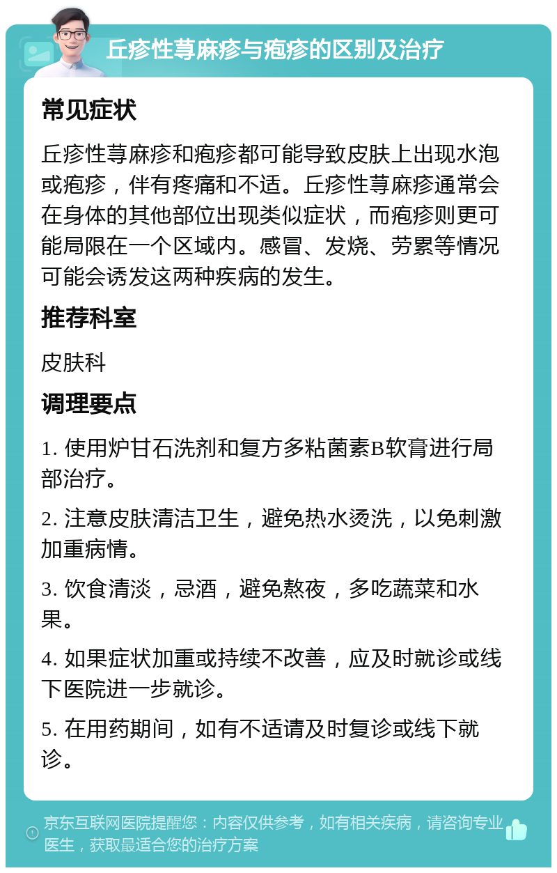 丘疹性荨麻疹与疱疹的区别及治疗 常见症状 丘疹性荨麻疹和疱疹都可能导致皮肤上出现水泡或疱疹，伴有疼痛和不适。丘疹性荨麻疹通常会在身体的其他部位出现类似症状，而疱疹则更可能局限在一个区域内。感冒、发烧、劳累等情况可能会诱发这两种疾病的发生。 推荐科室 皮肤科 调理要点 1. 使用炉甘石洗剂和复方多粘菌素B软膏进行局部治疗。 2. 注意皮肤清洁卫生，避免热水烫洗，以免刺激加重病情。 3. 饮食清淡，忌酒，避免熬夜，多吃蔬菜和水果。 4. 如果症状加重或持续不改善，应及时就诊或线下医院进一步就诊。 5. 在用药期间，如有不适请及时复诊或线下就诊。