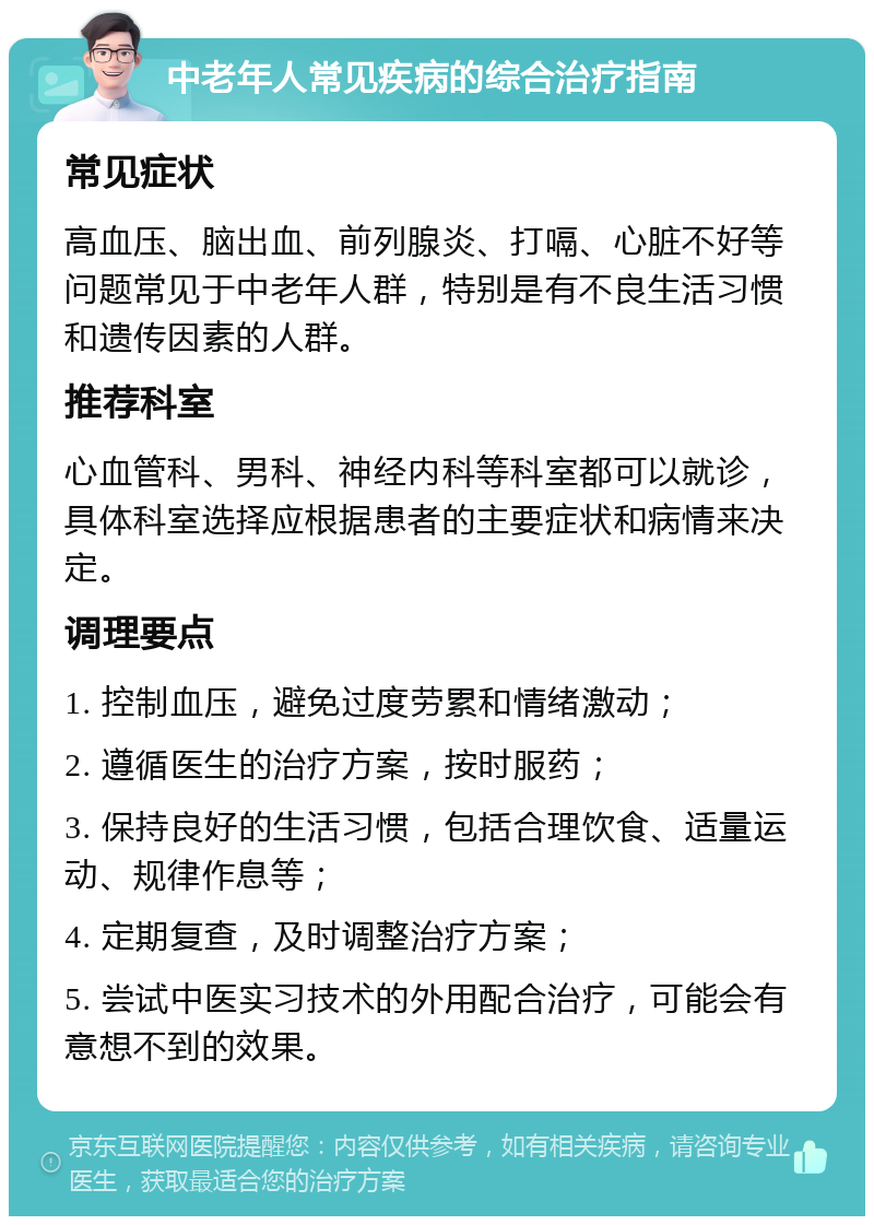 中老年人常见疾病的综合治疗指南 常见症状 高血压、脑出血、前列腺炎、打嗝、心脏不好等问题常见于中老年人群，特别是有不良生活习惯和遗传因素的人群。 推荐科室 心血管科、男科、神经内科等科室都可以就诊，具体科室选择应根据患者的主要症状和病情来决定。 调理要点 1. 控制血压，避免过度劳累和情绪激动； 2. 遵循医生的治疗方案，按时服药； 3. 保持良好的生活习惯，包括合理饮食、适量运动、规律作息等； 4. 定期复查，及时调整治疗方案； 5. 尝试中医实习技术的外用配合治疗，可能会有意想不到的效果。