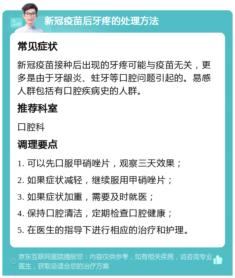 新冠疫苗后牙疼的处理方法 常见症状 新冠疫苗接种后出现的牙疼可能与疫苗无关，更多是由于牙龈炎、蛀牙等口腔问题引起的。易感人群包括有口腔疾病史的人群。 推荐科室 口腔科 调理要点 1. 可以先口服甲硝唑片，观察三天效果； 2. 如果症状减轻，继续服用甲硝唑片； 3. 如果症状加重，需要及时就医； 4. 保持口腔清洁，定期检查口腔健康； 5. 在医生的指导下进行相应的治疗和护理。