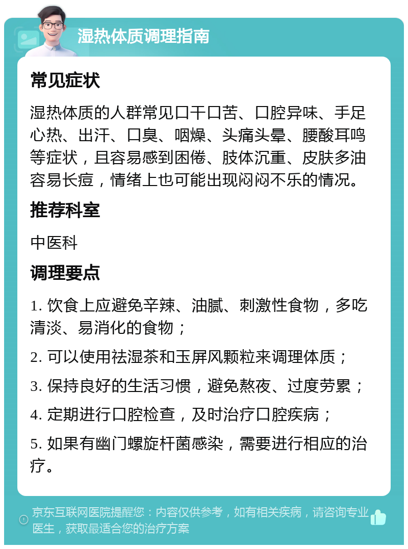 湿热体质调理指南 常见症状 湿热体质的人群常见口干口苦、口腔异味、手足心热、出汗、口臭、咽燥、头痛头晕、腰酸耳鸣等症状，且容易感到困倦、肢体沉重、皮肤多油容易长痘，情绪上也可能出现闷闷不乐的情况。 推荐科室 中医科 调理要点 1. 饮食上应避免辛辣、油腻、刺激性食物，多吃清淡、易消化的食物； 2. 可以使用祛湿茶和玉屏风颗粒来调理体质； 3. 保持良好的生活习惯，避免熬夜、过度劳累； 4. 定期进行口腔检查，及时治疗口腔疾病； 5. 如果有幽门螺旋杆菌感染，需要进行相应的治疗。