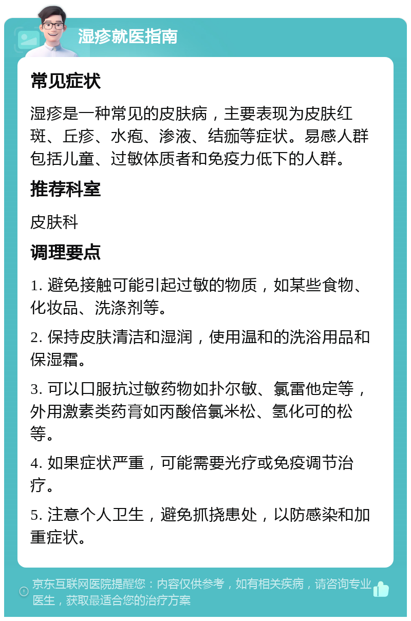 湿疹就医指南 常见症状 湿疹是一种常见的皮肤病，主要表现为皮肤红斑、丘疹、水疱、渗液、结痂等症状。易感人群包括儿童、过敏体质者和免疫力低下的人群。 推荐科室 皮肤科 调理要点 1. 避免接触可能引起过敏的物质，如某些食物、化妆品、洗涤剂等。 2. 保持皮肤清洁和湿润，使用温和的洗浴用品和保湿霜。 3. 可以口服抗过敏药物如扑尔敏、氯雷他定等，外用激素类药膏如丙酸倍氯米松、氢化可的松等。 4. 如果症状严重，可能需要光疗或免疫调节治疗。 5. 注意个人卫生，避免抓挠患处，以防感染和加重症状。