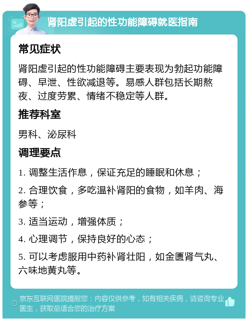 肾阳虚引起的性功能障碍就医指南 常见症状 肾阳虚引起的性功能障碍主要表现为勃起功能障碍、早泄、性欲减退等。易感人群包括长期熬夜、过度劳累、情绪不稳定等人群。 推荐科室 男科、泌尿科 调理要点 1. 调整生活作息，保证充足的睡眠和休息； 2. 合理饮食，多吃温补肾阳的食物，如羊肉、海参等； 3. 适当运动，增强体质； 4. 心理调节，保持良好的心态； 5. 可以考虑服用中药补肾壮阳，如金匮肾气丸、六味地黄丸等。