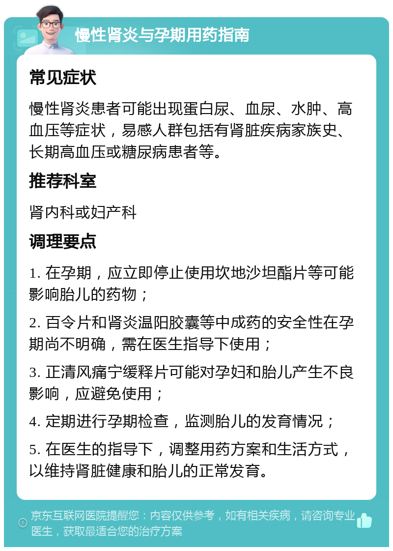 慢性肾炎与孕期用药指南 常见症状 慢性肾炎患者可能出现蛋白尿、血尿、水肿、高血压等症状，易感人群包括有肾脏疾病家族史、长期高血压或糖尿病患者等。 推荐科室 肾内科或妇产科 调理要点 1. 在孕期，应立即停止使用坎地沙坦酯片等可能影响胎儿的药物； 2. 百令片和肾炎温阳胶囊等中成药的安全性在孕期尚不明确，需在医生指导下使用； 3. 正清风痛宁缓释片可能对孕妇和胎儿产生不良影响，应避免使用； 4. 定期进行孕期检查，监测胎儿的发育情况； 5. 在医生的指导下，调整用药方案和生活方式，以维持肾脏健康和胎儿的正常发育。