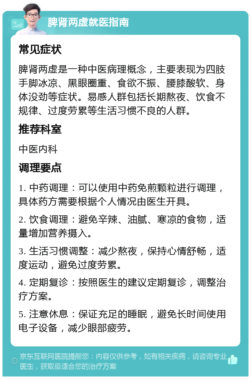 脾肾两虚就医指南 常见症状 脾肾两虚是一种中医病理概念，主要表现为四肢手脚冰凉、黑眼圈重、食欲不振、腰膝酸软、身体没劲等症状。易感人群包括长期熬夜、饮食不规律、过度劳累等生活习惯不良的人群。 推荐科室 中医内科 调理要点 1. 中药调理：可以使用中药免煎颗粒进行调理，具体药方需要根据个人情况由医生开具。 2. 饮食调理：避免辛辣、油腻、寒凉的食物，适量增加营养摄入。 3. 生活习惯调整：减少熬夜，保持心情舒畅，适度运动，避免过度劳累。 4. 定期复诊：按照医生的建议定期复诊，调整治疗方案。 5. 注意休息：保证充足的睡眠，避免长时间使用电子设备，减少眼部疲劳。