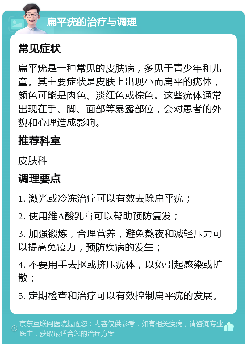 扁平疣的治疗与调理 常见症状 扁平疣是一种常见的皮肤病，多见于青少年和儿童。其主要症状是皮肤上出现小而扁平的疣体，颜色可能是肉色、淡红色或棕色。这些疣体通常出现在手、脚、面部等暴露部位，会对患者的外貌和心理造成影响。 推荐科室 皮肤科 调理要点 1. 激光或冷冻治疗可以有效去除扁平疣； 2. 使用维A酸乳膏可以帮助预防复发； 3. 加强锻炼，合理营养，避免熬夜和减轻压力可以提高免疫力，预防疾病的发生； 4. 不要用手去抠或挤压疣体，以免引起感染或扩散； 5. 定期检查和治疗可以有效控制扁平疣的发展。