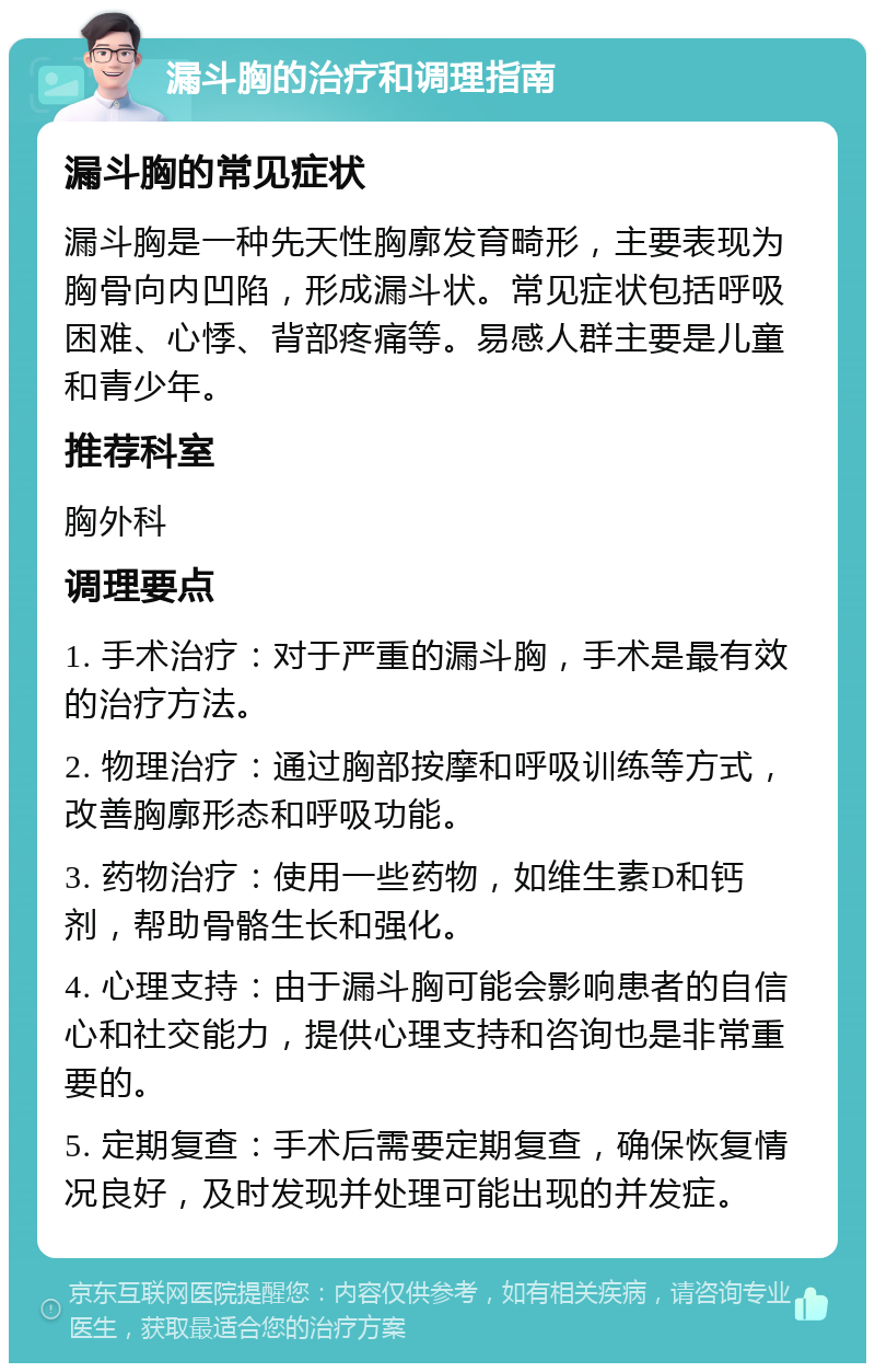 漏斗胸的治疗和调理指南 漏斗胸的常见症状 漏斗胸是一种先天性胸廓发育畸形，主要表现为胸骨向内凹陷，形成漏斗状。常见症状包括呼吸困难、心悸、背部疼痛等。易感人群主要是儿童和青少年。 推荐科室 胸外科 调理要点 1. 手术治疗：对于严重的漏斗胸，手术是最有效的治疗方法。 2. 物理治疗：通过胸部按摩和呼吸训练等方式，改善胸廓形态和呼吸功能。 3. 药物治疗：使用一些药物，如维生素D和钙剂，帮助骨骼生长和强化。 4. 心理支持：由于漏斗胸可能会影响患者的自信心和社交能力，提供心理支持和咨询也是非常重要的。 5. 定期复查：手术后需要定期复查，确保恢复情况良好，及时发现并处理可能出现的并发症。