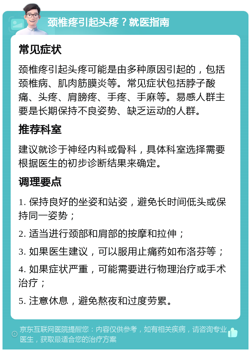 颈椎疼引起头疼？就医指南 常见症状 颈椎疼引起头疼可能是由多种原因引起的，包括颈椎病、肌肉筋膜炎等。常见症状包括脖子酸痛、头疼、肩膀疼、手疼、手麻等。易感人群主要是长期保持不良姿势、缺乏运动的人群。 推荐科室 建议就诊于神经内科或骨科，具体科室选择需要根据医生的初步诊断结果来确定。 调理要点 1. 保持良好的坐姿和站姿，避免长时间低头或保持同一姿势； 2. 适当进行颈部和肩部的按摩和拉伸； 3. 如果医生建议，可以服用止痛药如布洛芬等； 4. 如果症状严重，可能需要进行物理治疗或手术治疗； 5. 注意休息，避免熬夜和过度劳累。