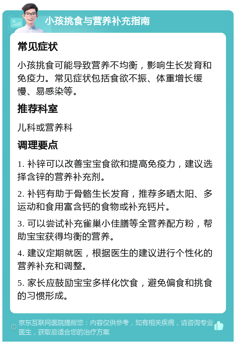 小孩挑食与营养补充指南 常见症状 小孩挑食可能导致营养不均衡，影响生长发育和免疫力。常见症状包括食欲不振、体重增长缓慢、易感染等。 推荐科室 儿科或营养科 调理要点 1. 补锌可以改善宝宝食欲和提高免疫力，建议选择含锌的营养补充剂。 2. 补钙有助于骨骼生长发育，推荐多晒太阳、多运动和食用富含钙的食物或补充钙片。 3. 可以尝试补充雀巢小佳膳等全营养配方粉，帮助宝宝获得均衡的营养。 4. 建议定期就医，根据医生的建议进行个性化的营养补充和调整。 5. 家长应鼓励宝宝多样化饮食，避免偏食和挑食的习惯形成。