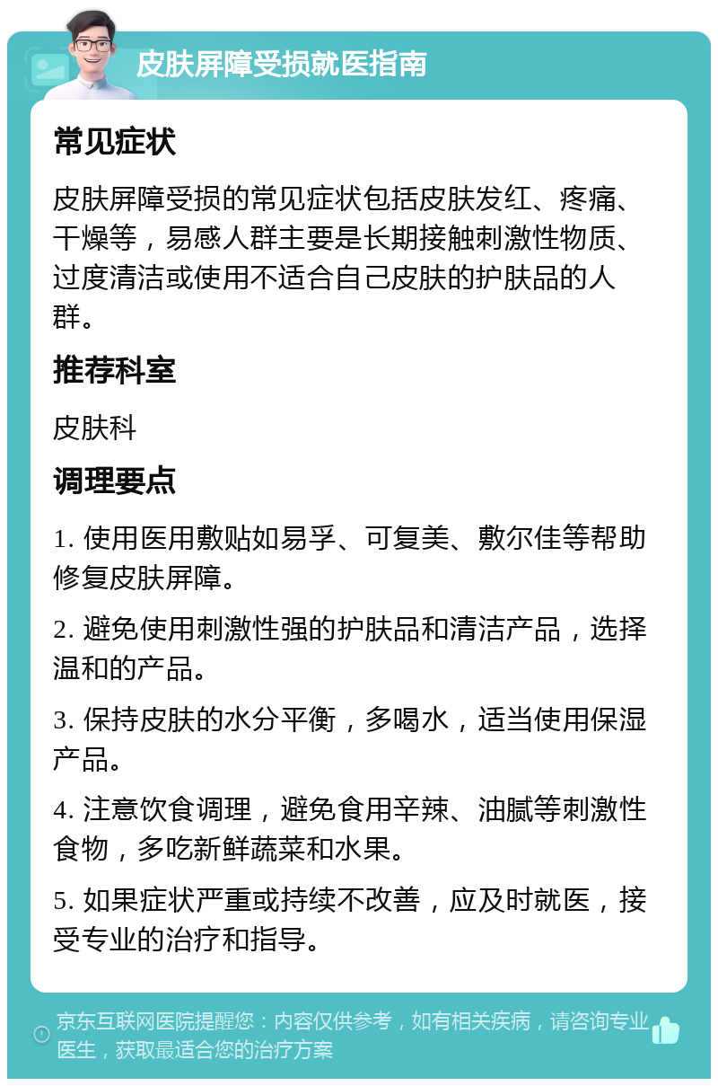 皮肤屏障受损就医指南 常见症状 皮肤屏障受损的常见症状包括皮肤发红、疼痛、干燥等，易感人群主要是长期接触刺激性物质、过度清洁或使用不适合自己皮肤的护肤品的人群。 推荐科室 皮肤科 调理要点 1. 使用医用敷贴如易孚、可复美、敷尔佳等帮助修复皮肤屏障。 2. 避免使用刺激性强的护肤品和清洁产品，选择温和的产品。 3. 保持皮肤的水分平衡，多喝水，适当使用保湿产品。 4. 注意饮食调理，避免食用辛辣、油腻等刺激性食物，多吃新鲜蔬菜和水果。 5. 如果症状严重或持续不改善，应及时就医，接受专业的治疗和指导。