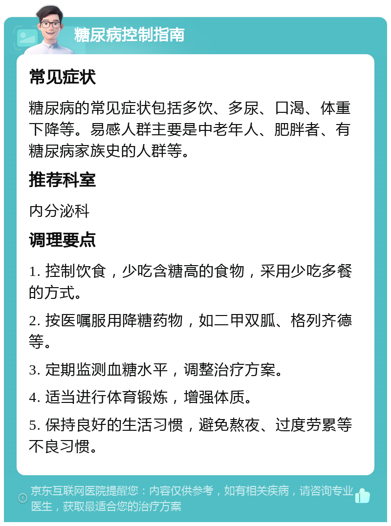 糖尿病控制指南 常见症状 糖尿病的常见症状包括多饮、多尿、口渴、体重下降等。易感人群主要是中老年人、肥胖者、有糖尿病家族史的人群等。 推荐科室 内分泌科 调理要点 1. 控制饮食，少吃含糖高的食物，采用少吃多餐的方式。 2. 按医嘱服用降糖药物，如二甲双胍、格列齐德等。 3. 定期监测血糖水平，调整治疗方案。 4. 适当进行体育锻炼，增强体质。 5. 保持良好的生活习惯，避免熬夜、过度劳累等不良习惯。