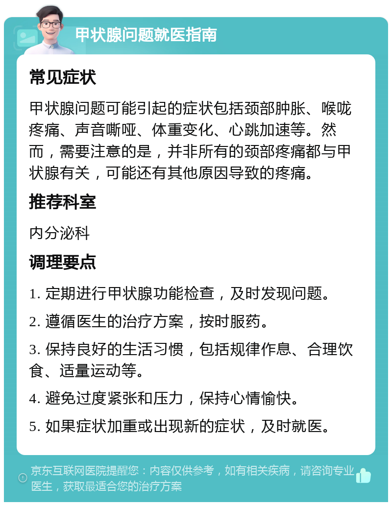 甲状腺问题就医指南 常见症状 甲状腺问题可能引起的症状包括颈部肿胀、喉咙疼痛、声音嘶哑、体重变化、心跳加速等。然而，需要注意的是，并非所有的颈部疼痛都与甲状腺有关，可能还有其他原因导致的疼痛。 推荐科室 内分泌科 调理要点 1. 定期进行甲状腺功能检查，及时发现问题。 2. 遵循医生的治疗方案，按时服药。 3. 保持良好的生活习惯，包括规律作息、合理饮食、适量运动等。 4. 避免过度紧张和压力，保持心情愉快。 5. 如果症状加重或出现新的症状，及时就医。