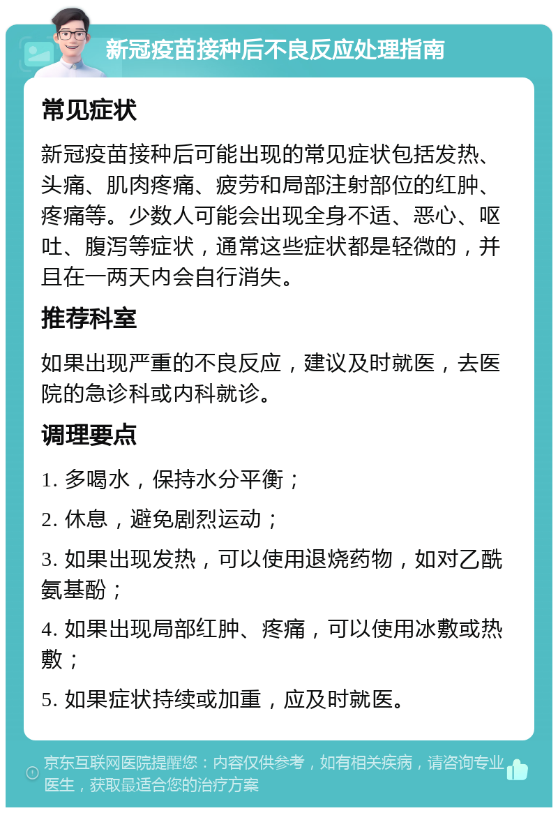 新冠疫苗接种后不良反应处理指南 常见症状 新冠疫苗接种后可能出现的常见症状包括发热、头痛、肌肉疼痛、疲劳和局部注射部位的红肿、疼痛等。少数人可能会出现全身不适、恶心、呕吐、腹泻等症状，通常这些症状都是轻微的，并且在一两天内会自行消失。 推荐科室 如果出现严重的不良反应，建议及时就医，去医院的急诊科或内科就诊。 调理要点 1. 多喝水，保持水分平衡； 2. 休息，避免剧烈运动； 3. 如果出现发热，可以使用退烧药物，如对乙酰氨基酚； 4. 如果出现局部红肿、疼痛，可以使用冰敷或热敷； 5. 如果症状持续或加重，应及时就医。