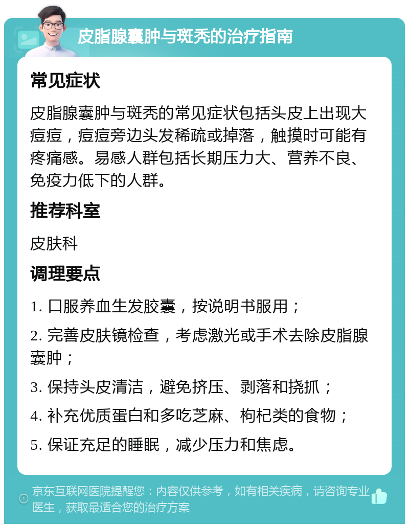 皮脂腺囊肿与斑秃的治疗指南 常见症状 皮脂腺囊肿与斑秃的常见症状包括头皮上出现大痘痘，痘痘旁边头发稀疏或掉落，触摸时可能有疼痛感。易感人群包括长期压力大、营养不良、免疫力低下的人群。 推荐科室 皮肤科 调理要点 1. 口服养血生发胶囊，按说明书服用； 2. 完善皮肤镜检查，考虑激光或手术去除皮脂腺囊肿； 3. 保持头皮清洁，避免挤压、剥落和挠抓； 4. 补充优质蛋白和多吃芝麻、枸杞类的食物； 5. 保证充足的睡眠，减少压力和焦虑。