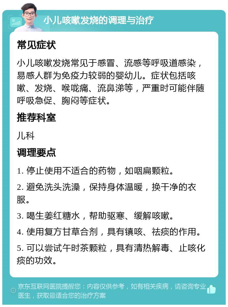 小儿咳嗽发烧的调理与治疗 常见症状 小儿咳嗽发烧常见于感冒、流感等呼吸道感染，易感人群为免疫力较弱的婴幼儿。症状包括咳嗽、发烧、喉咙痛、流鼻涕等，严重时可能伴随呼吸急促、胸闷等症状。 推荐科室 儿科 调理要点 1. 停止使用不适合的药物，如咽扁颗粒。 2. 避免洗头洗澡，保持身体温暖，换干净的衣服。 3. 喝生姜红糖水，帮助驱寒、缓解咳嗽。 4. 使用复方甘草合剂，具有镇咳、祛痰的作用。 5. 可以尝试午时茶颗粒，具有清热解毒、止咳化痰的功效。