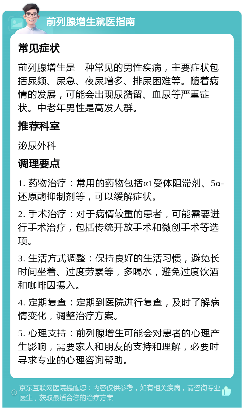 前列腺增生就医指南 常见症状 前列腺增生是一种常见的男性疾病，主要症状包括尿频、尿急、夜尿增多、排尿困难等。随着病情的发展，可能会出现尿潴留、血尿等严重症状。中老年男性是高发人群。 推荐科室 泌尿外科 调理要点 1. 药物治疗：常用的药物包括α1受体阻滞剂、5α-还原酶抑制剂等，可以缓解症状。 2. 手术治疗：对于病情较重的患者，可能需要进行手术治疗，包括传统开放手术和微创手术等选项。 3. 生活方式调整：保持良好的生活习惯，避免长时间坐着、过度劳累等，多喝水，避免过度饮酒和咖啡因摄入。 4. 定期复查：定期到医院进行复查，及时了解病情变化，调整治疗方案。 5. 心理支持：前列腺增生可能会对患者的心理产生影响，需要家人和朋友的支持和理解，必要时寻求专业的心理咨询帮助。