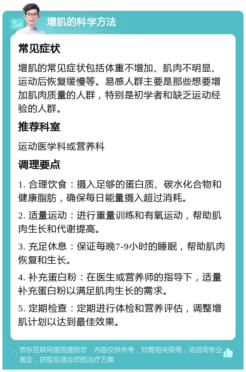 增肌的科学方法 常见症状 增肌的常见症状包括体重不增加、肌肉不明显、运动后恢复缓慢等。易感人群主要是那些想要增加肌肉质量的人群，特别是初学者和缺乏运动经验的人群。 推荐科室 运动医学科或营养科 调理要点 1. 合理饮食：摄入足够的蛋白质、碳水化合物和健康脂肪，确保每日能量摄入超过消耗。 2. 适量运动：进行重量训练和有氧运动，帮助肌肉生长和代谢提高。 3. 充足休息：保证每晚7-9小时的睡眠，帮助肌肉恢复和生长。 4. 补充蛋白粉：在医生或营养师的指导下，适量补充蛋白粉以满足肌肉生长的需求。 5. 定期检查：定期进行体检和营养评估，调整增肌计划以达到最佳效果。