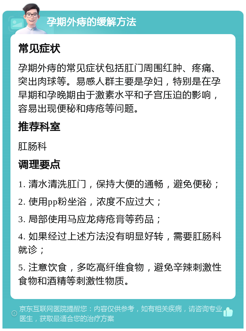 孕期外痔的缓解方法 常见症状 孕期外痔的常见症状包括肛门周围红肿、疼痛、突出肉球等。易感人群主要是孕妇，特别是在孕早期和孕晚期由于激素水平和子宫压迫的影响，容易出现便秘和痔疮等问题。 推荐科室 肛肠科 调理要点 1. 清水清洗肛门，保持大便的通畅，避免便秘； 2. 使用pp粉坐浴，浓度不应过大； 3. 局部使用马应龙痔疮膏等药品； 4. 如果经过上述方法没有明显好转，需要肛肠科就诊； 5. 注意饮食，多吃高纤维食物，避免辛辣刺激性食物和酒精等刺激性物质。