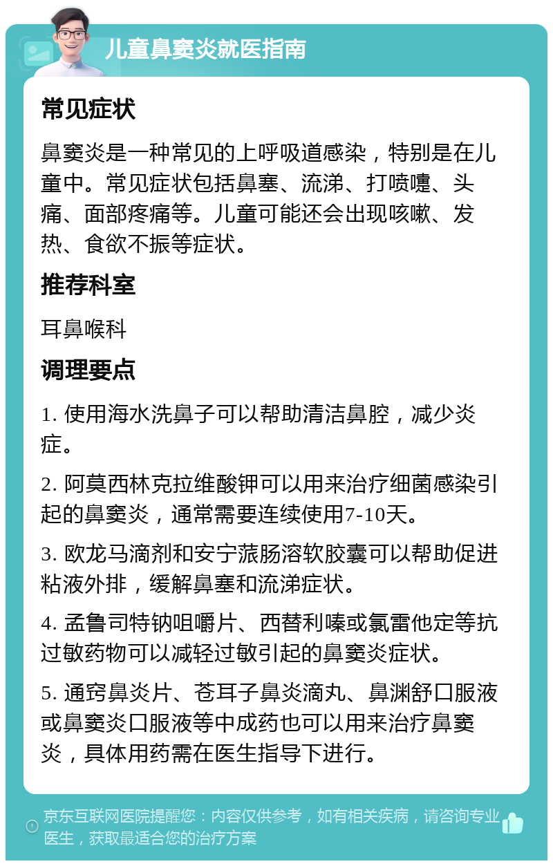 儿童鼻窦炎就医指南 常见症状 鼻窦炎是一种常见的上呼吸道感染，特别是在儿童中。常见症状包括鼻塞、流涕、打喷嚏、头痛、面部疼痛等。儿童可能还会出现咳嗽、发热、食欲不振等症状。 推荐科室 耳鼻喉科 调理要点 1. 使用海水洗鼻子可以帮助清洁鼻腔，减少炎症。 2. 阿莫西林克拉维酸钾可以用来治疗细菌感染引起的鼻窦炎，通常需要连续使用7-10天。 3. 欧龙马滴剂和安宁蒎肠溶软胶囊可以帮助促进粘液外排，缓解鼻塞和流涕症状。 4. 孟鲁司特钠咀嚼片、西替利嗪或氯雷他定等抗过敏药物可以减轻过敏引起的鼻窦炎症状。 5. 通窍鼻炎片、苍耳子鼻炎滴丸、鼻渊舒口服液或鼻窦炎口服液等中成药也可以用来治疗鼻窦炎，具体用药需在医生指导下进行。