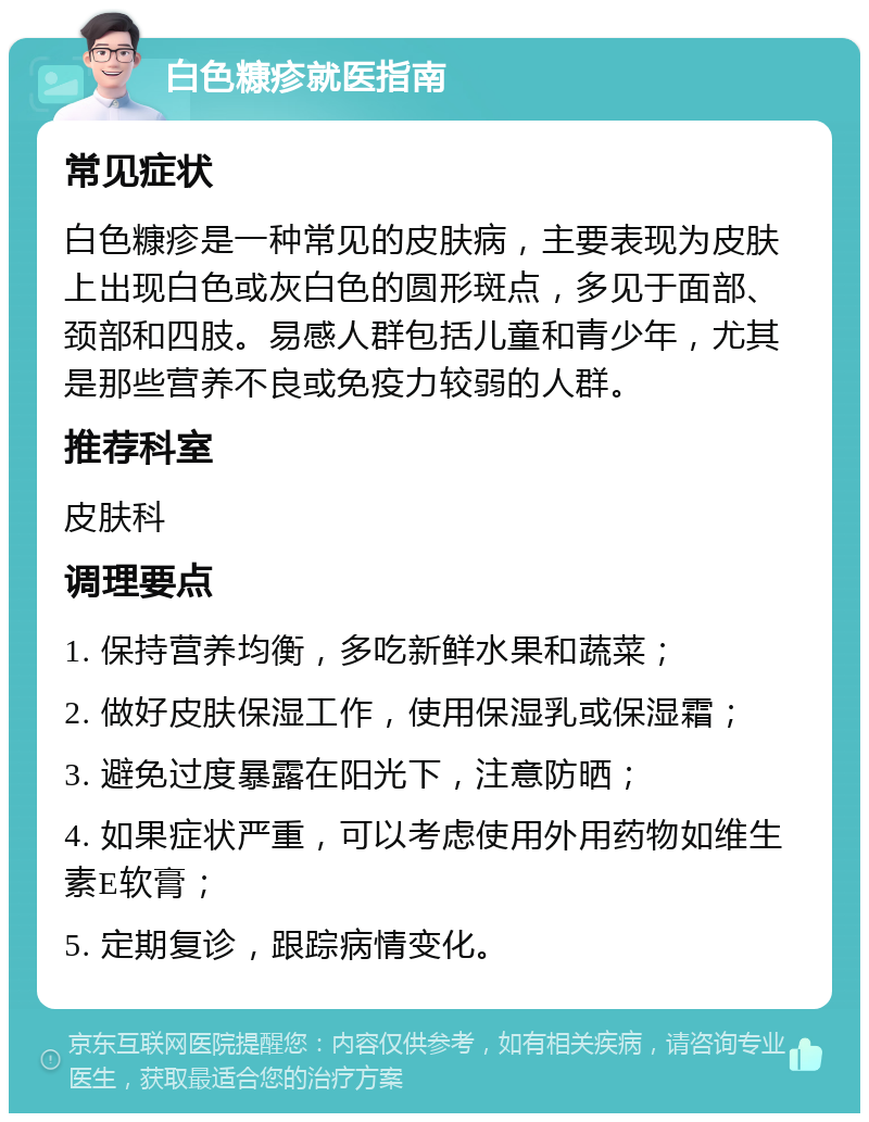 白色糠疹就医指南 常见症状 白色糠疹是一种常见的皮肤病，主要表现为皮肤上出现白色或灰白色的圆形斑点，多见于面部、颈部和四肢。易感人群包括儿童和青少年，尤其是那些营养不良或免疫力较弱的人群。 推荐科室 皮肤科 调理要点 1. 保持营养均衡，多吃新鲜水果和蔬菜； 2. 做好皮肤保湿工作，使用保湿乳或保湿霜； 3. 避免过度暴露在阳光下，注意防晒； 4. 如果症状严重，可以考虑使用外用药物如维生素E软膏； 5. 定期复诊，跟踪病情变化。