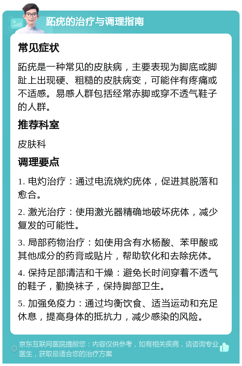 跖疣的治疗与调理指南 常见症状 跖疣是一种常见的皮肤病，主要表现为脚底或脚趾上出现硬、粗糙的皮肤病变，可能伴有疼痛或不适感。易感人群包括经常赤脚或穿不透气鞋子的人群。 推荐科室 皮肤科 调理要点 1. 电灼治疗：通过电流烧灼疣体，促进其脱落和愈合。 2. 激光治疗：使用激光器精确地破坏疣体，减少复发的可能性。 3. 局部药物治疗：如使用含有水杨酸、苯甲酸或其他成分的药膏或贴片，帮助软化和去除疣体。 4. 保持足部清洁和干燥：避免长时间穿着不透气的鞋子，勤换袜子，保持脚部卫生。 5. 加强免疫力：通过均衡饮食、适当运动和充足休息，提高身体的抵抗力，减少感染的风险。