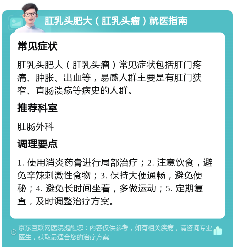 肛乳头肥大（肛乳头瘤）就医指南 常见症状 肛乳头肥大（肛乳头瘤）常见症状包括肛门疼痛、肿胀、出血等，易感人群主要是有肛门狭窄、直肠溃疡等病史的人群。 推荐科室 肛肠外科 调理要点 1. 使用消炎药膏进行局部治疗；2. 注意饮食，避免辛辣刺激性食物；3. 保持大便通畅，避免便秘；4. 避免长时间坐着，多做运动；5. 定期复查，及时调整治疗方案。