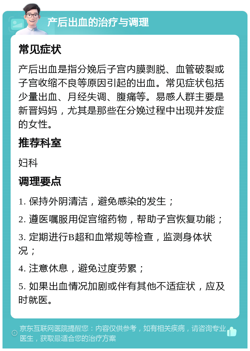 产后出血的治疗与调理 常见症状 产后出血是指分娩后子宫内膜剥脱、血管破裂或子宫收缩不良等原因引起的出血。常见症状包括少量出血、月经失调、腹痛等。易感人群主要是新晋妈妈，尤其是那些在分娩过程中出现并发症的女性。 推荐科室 妇科 调理要点 1. 保持外阴清洁，避免感染的发生； 2. 遵医嘱服用促宫缩药物，帮助子宫恢复功能； 3. 定期进行B超和血常规等检查，监测身体状况； 4. 注意休息，避免过度劳累； 5. 如果出血情况加剧或伴有其他不适症状，应及时就医。