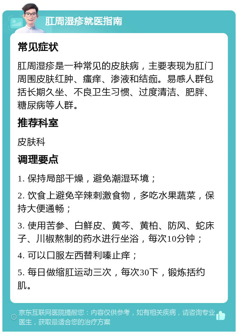 肛周湿疹就医指南 常见症状 肛周湿疹是一种常见的皮肤病，主要表现为肛门周围皮肤红肿、瘙痒、渗液和结痂。易感人群包括长期久坐、不良卫生习惯、过度清洁、肥胖、糖尿病等人群。 推荐科室 皮肤科 调理要点 1. 保持局部干燥，避免潮湿环境； 2. 饮食上避免辛辣刺激食物，多吃水果蔬菜，保持大便通畅； 3. 使用苦参、白鲜皮、黄芩、黄柏、防风、蛇床子、川椒熬制的药水进行坐浴，每次10分钟； 4. 可以口服左西替利嗪止痒； 5. 每日做缩肛运动三次，每次30下，锻炼括约肌。