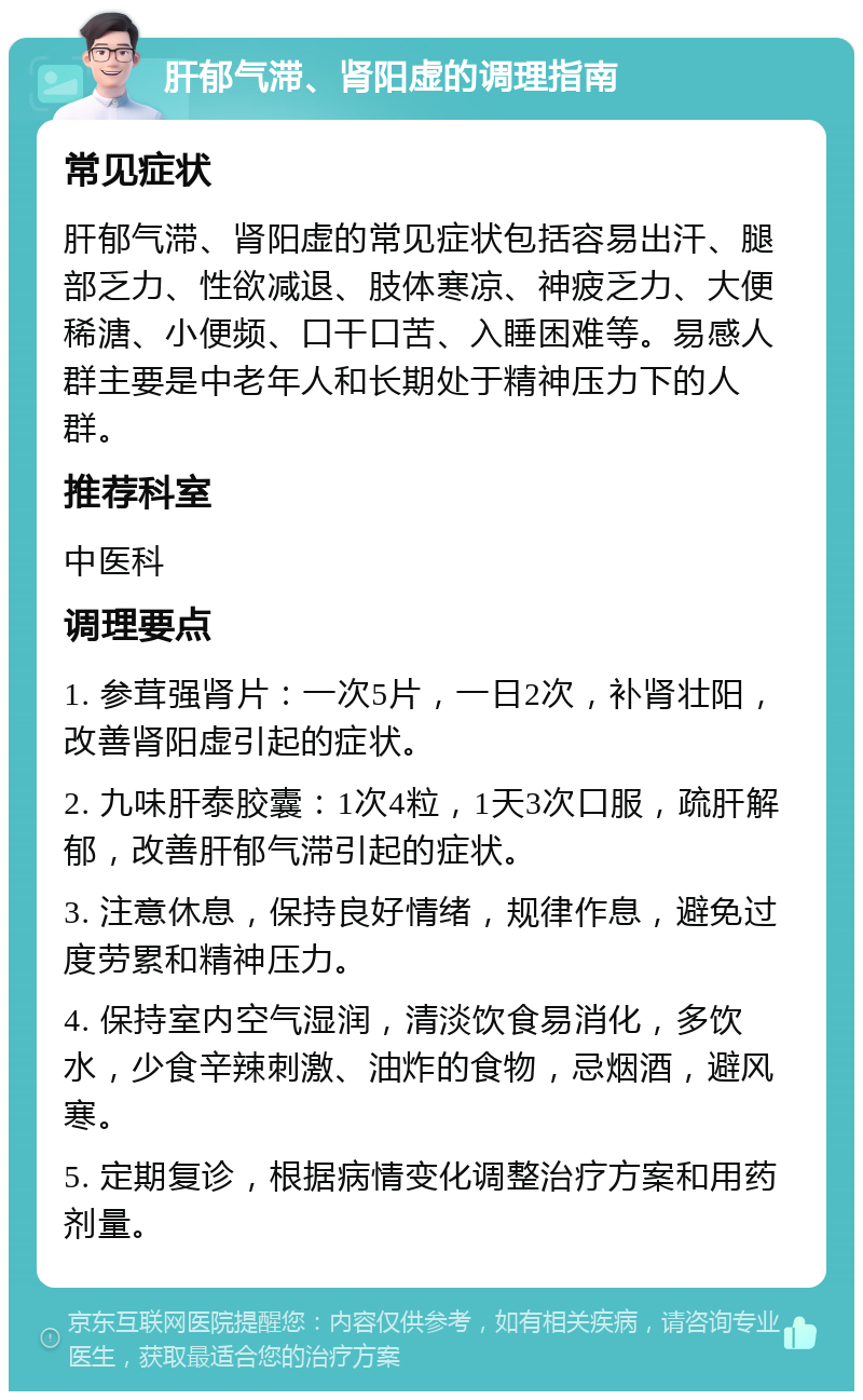 肝郁气滞、肾阳虚的调理指南 常见症状 肝郁气滞、肾阳虚的常见症状包括容易出汗、腿部乏力、性欲减退、肢体寒凉、神疲乏力、大便稀溏、小便频、口干口苦、入睡困难等。易感人群主要是中老年人和长期处于精神压力下的人群。 推荐科室 中医科 调理要点 1. 参茸强肾片：一次5片，一日2次，补肾壮阳，改善肾阳虚引起的症状。 2. 九味肝泰胶囊：1次4粒，1天3次口服，疏肝解郁，改善肝郁气滞引起的症状。 3. 注意休息，保持良好情绪，规律作息，避免过度劳累和精神压力。 4. 保持室内空气湿润，清淡饮食易消化，多饮水，少食辛辣刺激、油炸的食物，忌烟酒，避风寒。 5. 定期复诊，根据病情变化调整治疗方案和用药剂量。