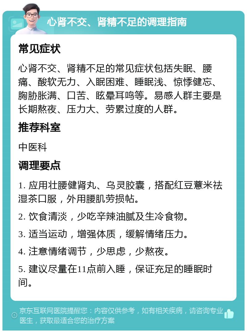 心肾不交、肾精不足的调理指南 常见症状 心肾不交、肾精不足的常见症状包括失眠、腰痛、酸软无力、入眠困难、睡眠浅、惊悸健忘、胸胁胀满、口苦、眩晕耳鸣等。易感人群主要是长期熬夜、压力大、劳累过度的人群。 推荐科室 中医科 调理要点 1. 应用壮腰健肾丸、乌灵胶囊，搭配红豆薏米祛湿茶口服，外用腰肌劳损帖。 2. 饮食清淡，少吃辛辣油腻及生冷食物。 3. 适当运动，增强体质，缓解情绪压力。 4. 注意情绪调节，少思虑，少熬夜。 5. 建议尽量在11点前入睡，保证充足的睡眠时间。