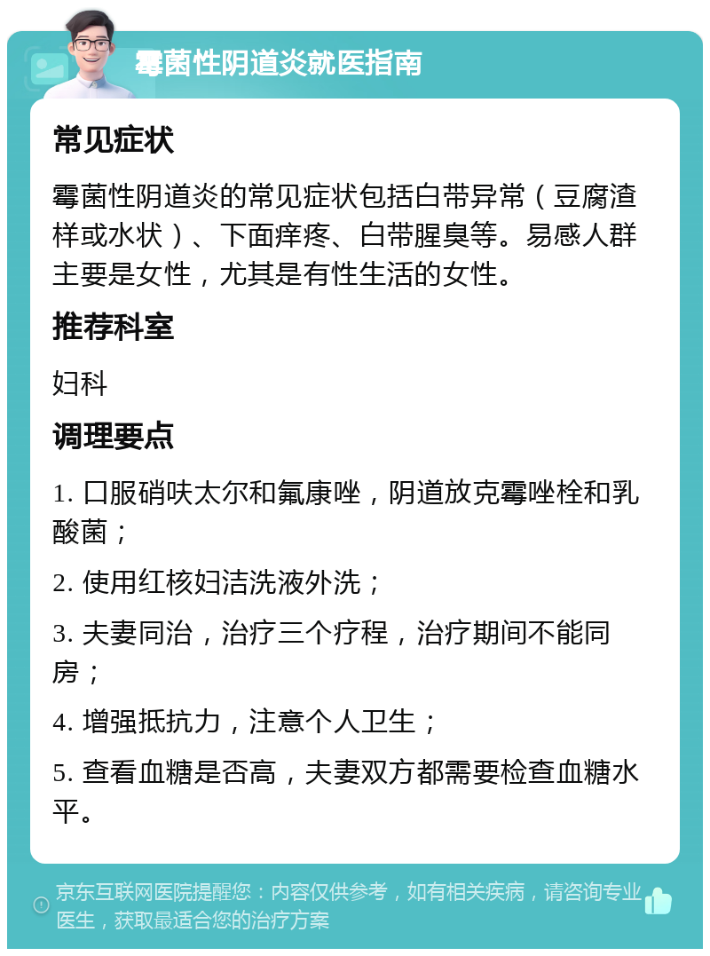 霉菌性阴道炎就医指南 常见症状 霉菌性阴道炎的常见症状包括白带异常（豆腐渣样或水状）、下面痒疼、白带腥臭等。易感人群主要是女性，尤其是有性生活的女性。 推荐科室 妇科 调理要点 1. 口服硝呋太尔和氟康唑，阴道放克霉唑栓和乳酸菌； 2. 使用红核妇洁洗液外洗； 3. 夫妻同治，治疗三个疗程，治疗期间不能同房； 4. 增强抵抗力，注意个人卫生； 5. 查看血糖是否高，夫妻双方都需要检查血糖水平。