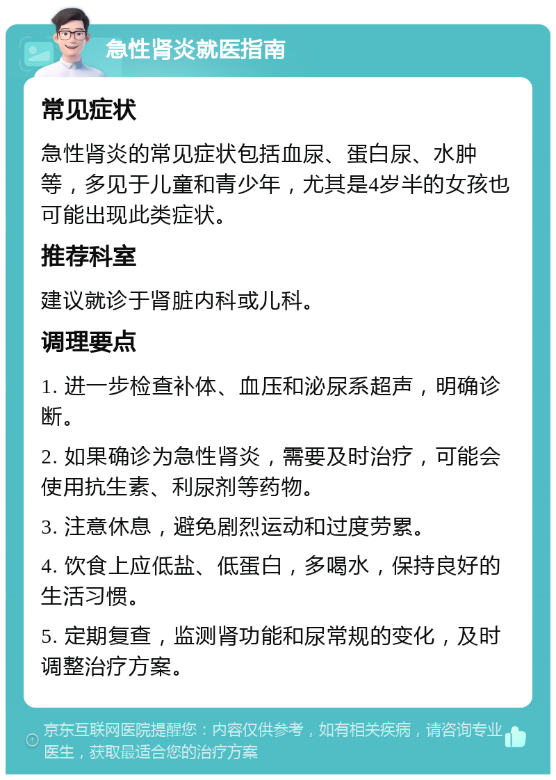 急性肾炎就医指南 常见症状 急性肾炎的常见症状包括血尿、蛋白尿、水肿等，多见于儿童和青少年，尤其是4岁半的女孩也可能出现此类症状。 推荐科室 建议就诊于肾脏内科或儿科。 调理要点 1. 进一步检查补体、血压和泌尿系超声，明确诊断。 2. 如果确诊为急性肾炎，需要及时治疗，可能会使用抗生素、利尿剂等药物。 3. 注意休息，避免剧烈运动和过度劳累。 4. 饮食上应低盐、低蛋白，多喝水，保持良好的生活习惯。 5. 定期复查，监测肾功能和尿常规的变化，及时调整治疗方案。