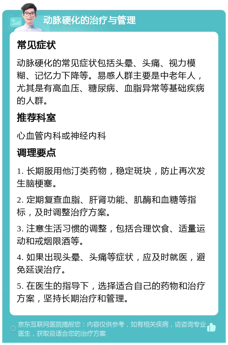 动脉硬化的治疗与管理 常见症状 动脉硬化的常见症状包括头晕、头痛、视力模糊、记忆力下降等。易感人群主要是中老年人，尤其是有高血压、糖尿病、血脂异常等基础疾病的人群。 推荐科室 心血管内科或神经内科 调理要点 1. 长期服用他汀类药物，稳定斑块，防止再次发生脑梗塞。 2. 定期复查血脂、肝肾功能、肌酶和血糖等指标，及时调整治疗方案。 3. 注意生活习惯的调整，包括合理饮食、适量运动和戒烟限酒等。 4. 如果出现头晕、头痛等症状，应及时就医，避免延误治疗。 5. 在医生的指导下，选择适合自己的药物和治疗方案，坚持长期治疗和管理。