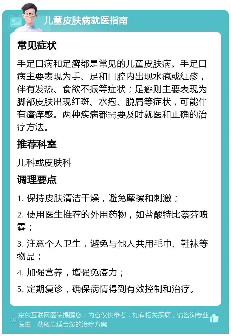 儿童皮肤病就医指南 常见症状 手足口病和足癣都是常见的儿童皮肤病。手足口病主要表现为手、足和口腔内出现水疱或红疹，伴有发热、食欲不振等症状；足癣则主要表现为脚部皮肤出现红斑、水疱、脱屑等症状，可能伴有瘙痒感。两种疾病都需要及时就医和正确的治疗方法。 推荐科室 儿科或皮肤科 调理要点 1. 保持皮肤清洁干燥，避免摩擦和刺激； 2. 使用医生推荐的外用药物，如盐酸特比萘芬喷雾； 3. 注意个人卫生，避免与他人共用毛巾、鞋袜等物品； 4. 加强营养，增强免疫力； 5. 定期复诊，确保病情得到有效控制和治疗。