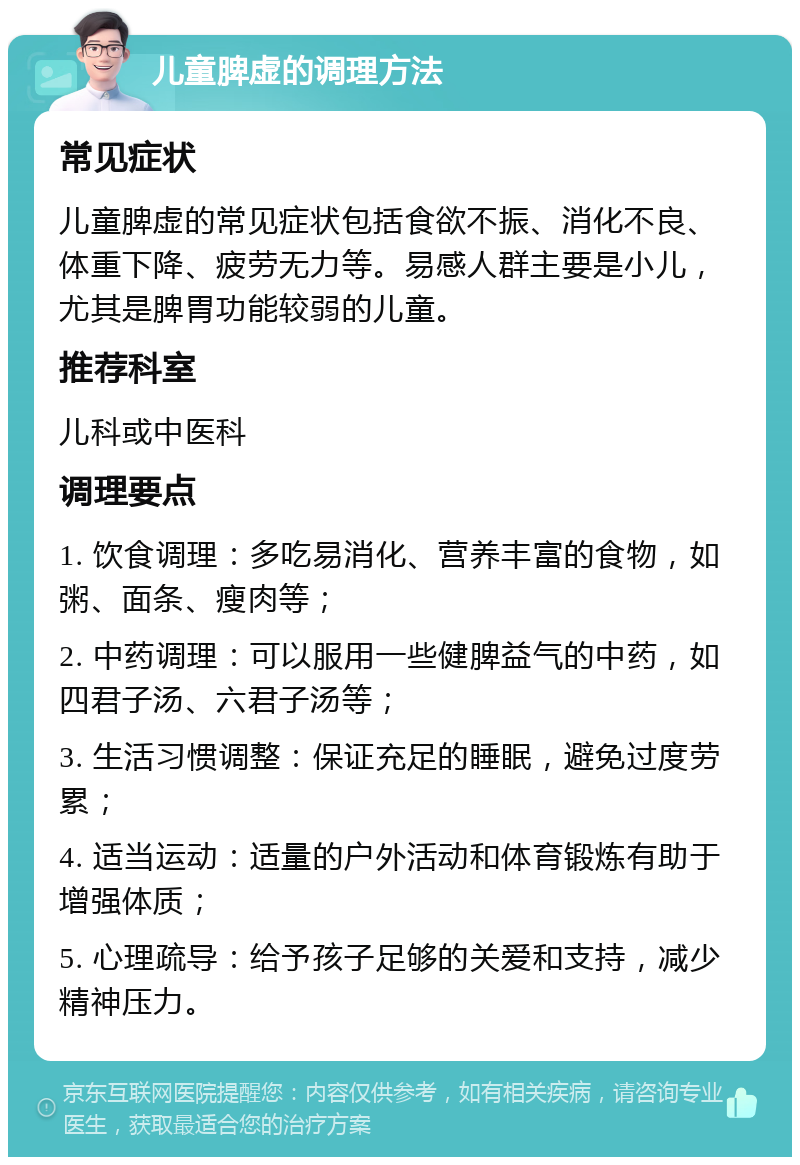 儿童脾虚的调理方法 常见症状 儿童脾虚的常见症状包括食欲不振、消化不良、体重下降、疲劳无力等。易感人群主要是小儿，尤其是脾胃功能较弱的儿童。 推荐科室 儿科或中医科 调理要点 1. 饮食调理：多吃易消化、营养丰富的食物，如粥、面条、瘦肉等； 2. 中药调理：可以服用一些健脾益气的中药，如四君子汤、六君子汤等； 3. 生活习惯调整：保证充足的睡眠，避免过度劳累； 4. 适当运动：适量的户外活动和体育锻炼有助于增强体质； 5. 心理疏导：给予孩子足够的关爱和支持，减少精神压力。