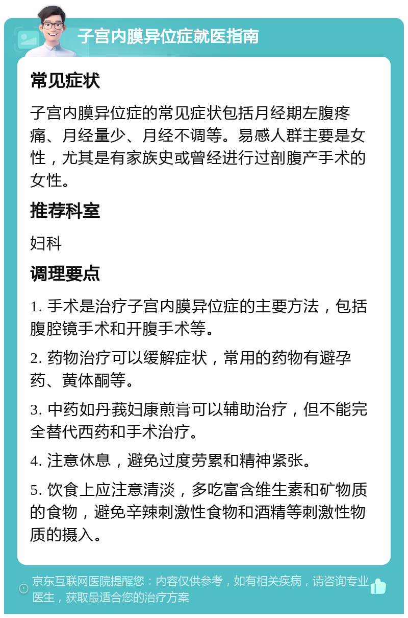 子宫内膜异位症就医指南 常见症状 子宫内膜异位症的常见症状包括月经期左腹疼痛、月经量少、月经不调等。易感人群主要是女性，尤其是有家族史或曾经进行过剖腹产手术的女性。 推荐科室 妇科 调理要点 1. 手术是治疗子宫内膜异位症的主要方法，包括腹腔镜手术和开腹手术等。 2. 药物治疗可以缓解症状，常用的药物有避孕药、黄体酮等。 3. 中药如丹莪妇康煎膏可以辅助治疗，但不能完全替代西药和手术治疗。 4. 注意休息，避免过度劳累和精神紧张。 5. 饮食上应注意清淡，多吃富含维生素和矿物质的食物，避免辛辣刺激性食物和酒精等刺激性物质的摄入。