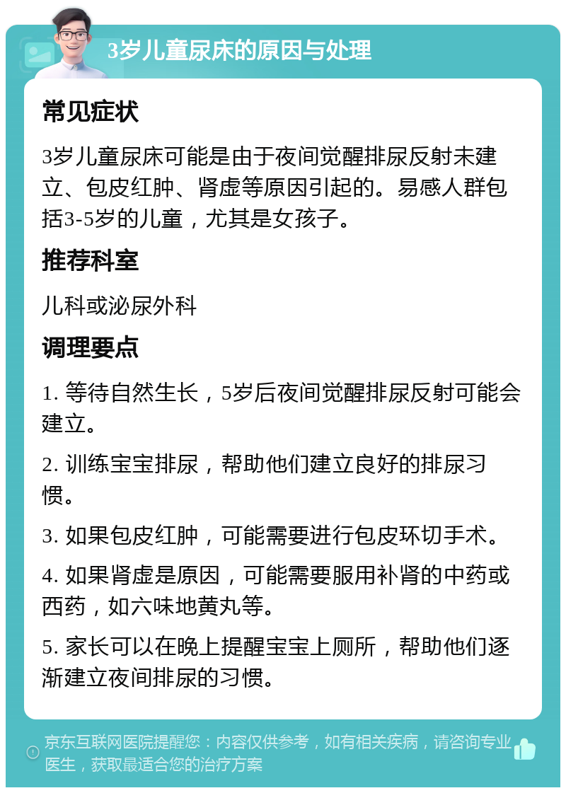 3岁儿童尿床的原因与处理 常见症状 3岁儿童尿床可能是由于夜间觉醒排尿反射未建立、包皮红肿、肾虚等原因引起的。易感人群包括3-5岁的儿童，尤其是女孩子。 推荐科室 儿科或泌尿外科 调理要点 1. 等待自然生长，5岁后夜间觉醒排尿反射可能会建立。 2. 训练宝宝排尿，帮助他们建立良好的排尿习惯。 3. 如果包皮红肿，可能需要进行包皮环切手术。 4. 如果肾虚是原因，可能需要服用补肾的中药或西药，如六味地黄丸等。 5. 家长可以在晚上提醒宝宝上厕所，帮助他们逐渐建立夜间排尿的习惯。