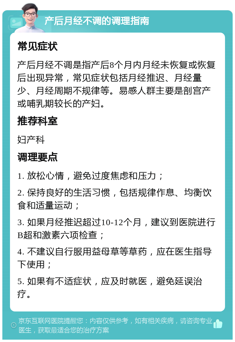 产后月经不调的调理指南 常见症状 产后月经不调是指产后8个月内月经未恢复或恢复后出现异常，常见症状包括月经推迟、月经量少、月经周期不规律等。易感人群主要是剖宫产或哺乳期较长的产妇。 推荐科室 妇产科 调理要点 1. 放松心情，避免过度焦虑和压力； 2. 保持良好的生活习惯，包括规律作息、均衡饮食和适量运动； 3. 如果月经推迟超过10-12个月，建议到医院进行B超和激素六项检查； 4. 不建议自行服用益母草等草药，应在医生指导下使用； 5. 如果有不适症状，应及时就医，避免延误治疗。