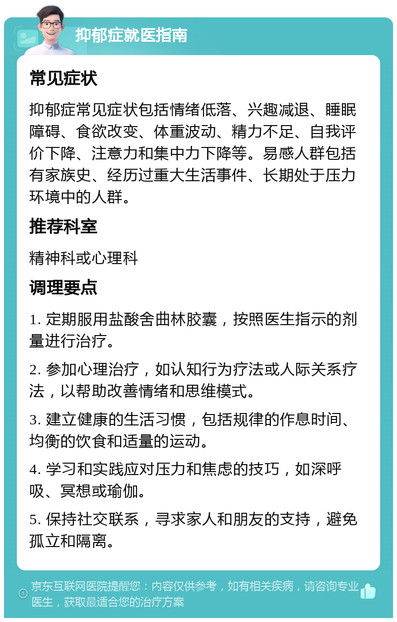 抑郁症就医指南 常见症状 抑郁症常见症状包括情绪低落、兴趣减退、睡眠障碍、食欲改变、体重波动、精力不足、自我评价下降、注意力和集中力下降等。易感人群包括有家族史、经历过重大生活事件、长期处于压力环境中的人群。 推荐科室 精神科或心理科 调理要点 1. 定期服用盐酸舍曲林胶囊，按照医生指示的剂量进行治疗。 2. 参加心理治疗，如认知行为疗法或人际关系疗法，以帮助改善情绪和思维模式。 3. 建立健康的生活习惯，包括规律的作息时间、均衡的饮食和适量的运动。 4. 学习和实践应对压力和焦虑的技巧，如深呼吸、冥想或瑜伽。 5. 保持社交联系，寻求家人和朋友的支持，避免孤立和隔离。