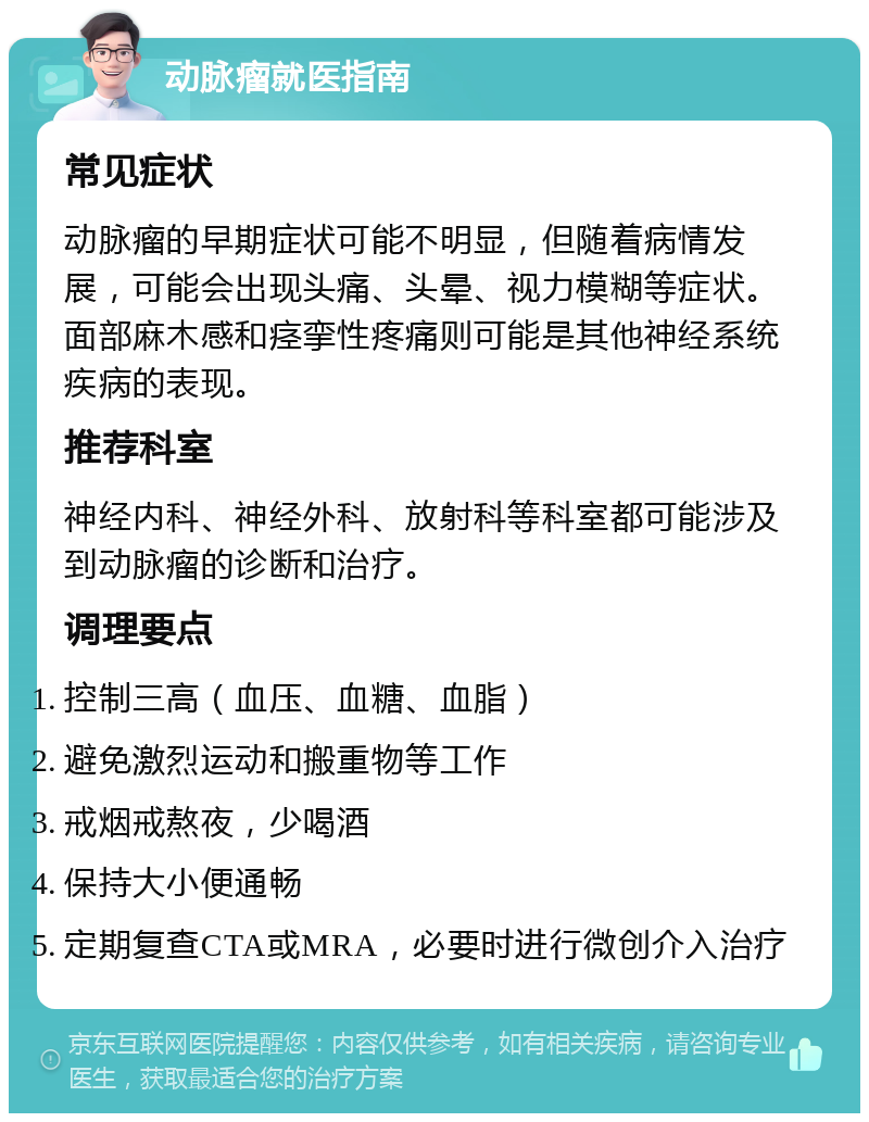 动脉瘤就医指南 常见症状 动脉瘤的早期症状可能不明显，但随着病情发展，可能会出现头痛、头晕、视力模糊等症状。面部麻木感和痉挛性疼痛则可能是其他神经系统疾病的表现。 推荐科室 神经内科、神经外科、放射科等科室都可能涉及到动脉瘤的诊断和治疗。 调理要点 控制三高（血压、血糖、血脂） 避免激烈运动和搬重物等工作 戒烟戒熬夜，少喝酒 保持大小便通畅 定期复查CTA或MRA，必要时进行微创介入治疗