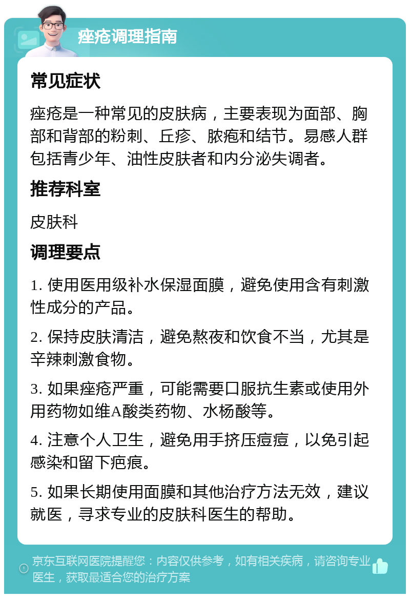 痤疮调理指南 常见症状 痤疮是一种常见的皮肤病，主要表现为面部、胸部和背部的粉刺、丘疹、脓疱和结节。易感人群包括青少年、油性皮肤者和内分泌失调者。 推荐科室 皮肤科 调理要点 1. 使用医用级补水保湿面膜，避免使用含有刺激性成分的产品。 2. 保持皮肤清洁，避免熬夜和饮食不当，尤其是辛辣刺激食物。 3. 如果痤疮严重，可能需要口服抗生素或使用外用药物如维A酸类药物、水杨酸等。 4. 注意个人卫生，避免用手挤压痘痘，以免引起感染和留下疤痕。 5. 如果长期使用面膜和其他治疗方法无效，建议就医，寻求专业的皮肤科医生的帮助。