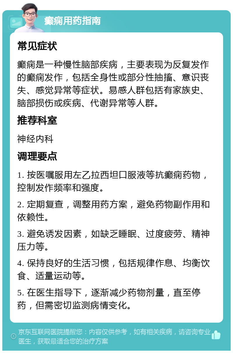 癫痫用药指南 常见症状 癫痫是一种慢性脑部疾病，主要表现为反复发作的癫痫发作，包括全身性或部分性抽搐、意识丧失、感觉异常等症状。易感人群包括有家族史、脑部损伤或疾病、代谢异常等人群。 推荐科室 神经内科 调理要点 1. 按医嘱服用左乙拉西坦口服液等抗癫痫药物，控制发作频率和强度。 2. 定期复查，调整用药方案，避免药物副作用和依赖性。 3. 避免诱发因素，如缺乏睡眠、过度疲劳、精神压力等。 4. 保持良好的生活习惯，包括规律作息、均衡饮食、适量运动等。 5. 在医生指导下，逐渐减少药物剂量，直至停药，但需密切监测病情变化。