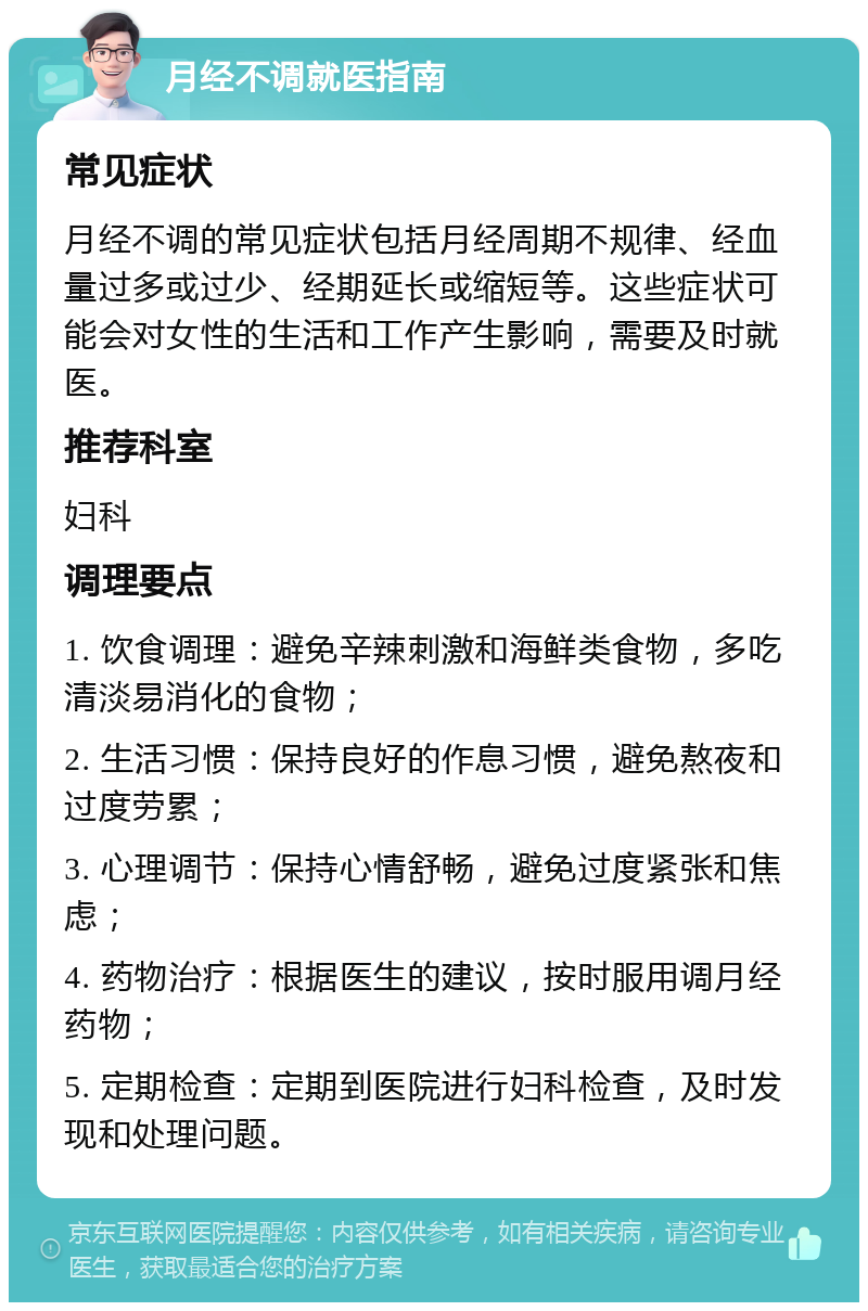 月经不调就医指南 常见症状 月经不调的常见症状包括月经周期不规律、经血量过多或过少、经期延长或缩短等。这些症状可能会对女性的生活和工作产生影响，需要及时就医。 推荐科室 妇科 调理要点 1. 饮食调理：避免辛辣刺激和海鲜类食物，多吃清淡易消化的食物； 2. 生活习惯：保持良好的作息习惯，避免熬夜和过度劳累； 3. 心理调节：保持心情舒畅，避免过度紧张和焦虑； 4. 药物治疗：根据医生的建议，按时服用调月经药物； 5. 定期检查：定期到医院进行妇科检查，及时发现和处理问题。