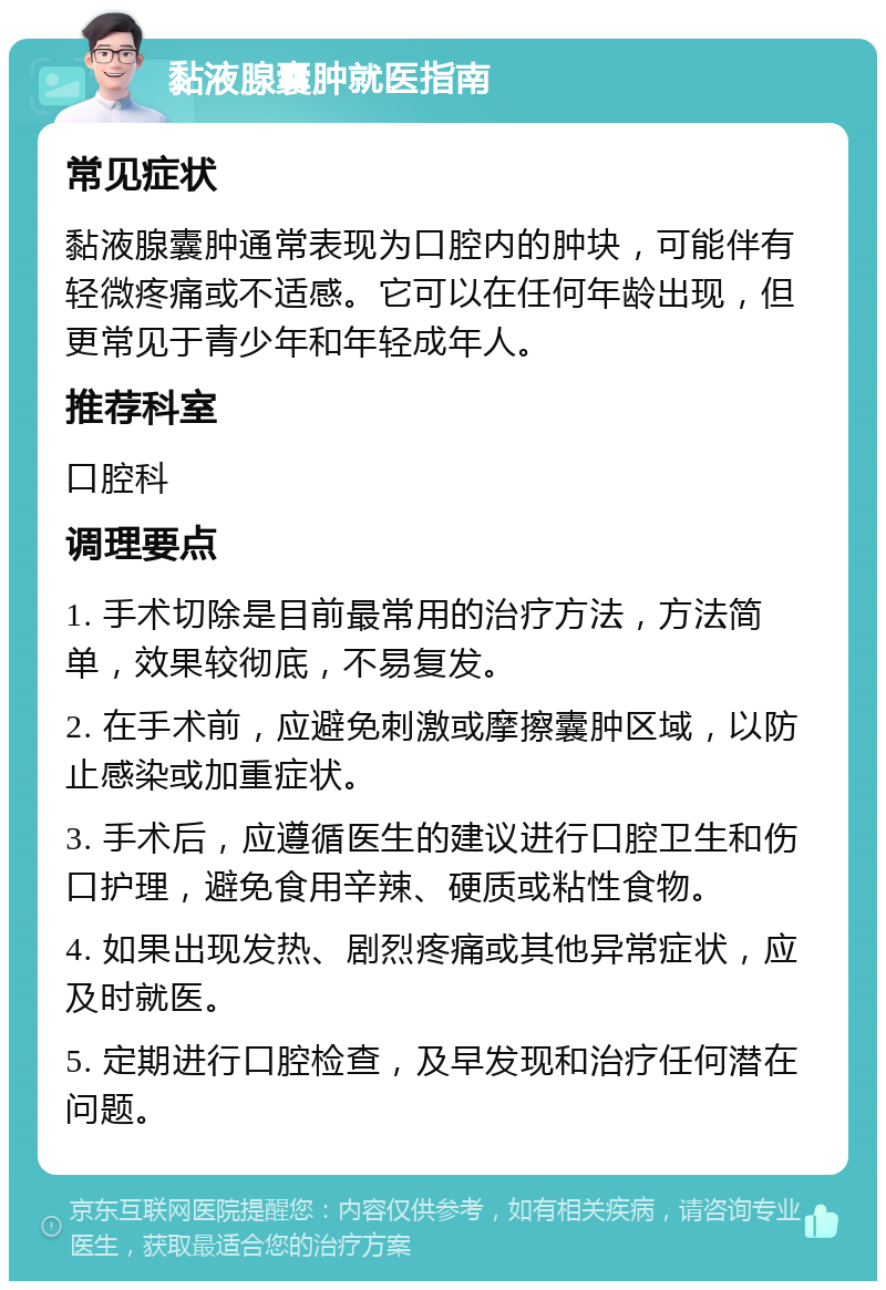 黏液腺囊肿就医指南 常见症状 黏液腺囊肿通常表现为口腔内的肿块，可能伴有轻微疼痛或不适感。它可以在任何年龄出现，但更常见于青少年和年轻成年人。 推荐科室 口腔科 调理要点 1. 手术切除是目前最常用的治疗方法，方法简单，效果较彻底，不易复发。 2. 在手术前，应避免刺激或摩擦囊肿区域，以防止感染或加重症状。 3. 手术后，应遵循医生的建议进行口腔卫生和伤口护理，避免食用辛辣、硬质或粘性食物。 4. 如果出现发热、剧烈疼痛或其他异常症状，应及时就医。 5. 定期进行口腔检查，及早发现和治疗任何潜在问题。