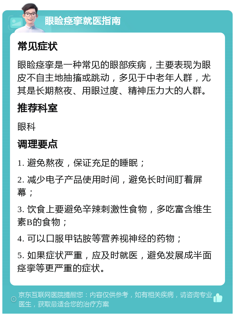 眼睑痉挛就医指南 常见症状 眼睑痉挛是一种常见的眼部疾病，主要表现为眼皮不自主地抽搐或跳动，多见于中老年人群，尤其是长期熬夜、用眼过度、精神压力大的人群。 推荐科室 眼科 调理要点 1. 避免熬夜，保证充足的睡眠； 2. 减少电子产品使用时间，避免长时间盯着屏幕； 3. 饮食上要避免辛辣刺激性食物，多吃富含维生素B的食物； 4. 可以口服甲钴胺等营养视神经的药物； 5. 如果症状严重，应及时就医，避免发展成半面痉挛等更严重的症状。